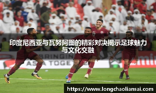 印度尼西亚与瓦努阿图的精彩对决揭示足球魅力与文化交融